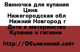 Ванночка для купания › Цена ­ 500 - Нижегородская обл., Нижний Новгород г. Дети и материнство » Купание и гигиена   